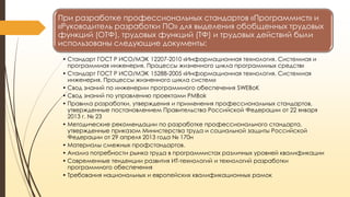 При разработке профессиональных стандартов «Программист» и
«Руководитель разработки ПО» для выделения обобщенных трудовых
функций (ОТФ), трудовых функций (ТФ) и трудовых действий были
использованы следующие документы:
• Стандарт ГОСТ Р ИСО/МЭК 12207-2010 «Информационная технология. Системная и
программная инженерия. Процессы жизненного цикла программных средств»
• Стандарт ГОСТ Р ИСО/МЭК 15288-2005 «Информационная технология. Системная
инженерия. Процессы жизненного цикла систем»
• Свод знаний по инженерии программного обеспечения SWEBoK
• Свод знаний по управлению проектами PMBok
• Правила разработки, утверждения и применения профессиональных стандартов,
утвержденные постановлением Правительства Российской Федерации от 22 января
2013 г. № 23
• Методические рекомендации по разработке профессионального стандарта,
утвержденные приказом Министерства труда и социальной защиты Российской
Федерации от 29 апреля 2013 года № 170н
• Материалы смежных профстандартов.
• Анализ потребности рынка труда в программистах различных уровней квалификации
• Современные тенденции развития ИТ-технологий и технологий разработки
программного обеспечения
• Требования национальных и европейских квалификационных рамок

 