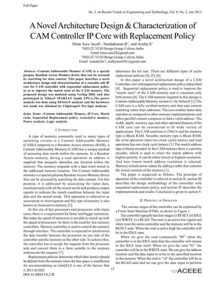 Full Paper
Int. J. on Recent Trends in Engineering and Technology, Vol. 8, No. 2, Jan 2013

A Novel Architecture Design & Characterization of
CAM Controller IP Core with Replacement Policy
Hima Sara Jacob1, Nandakumar.R2, and Arathy.S2
1

NIELIT, VLSI Design Group, Calicut, India
Email: hima.sara24@gmail.com
2
NIELIT, VLSI Design Group, Calicut, India
Email: {nanda24x7, arathysnair89}@gmail.com
Abstract—Content Addressable Memory (CAM) is a special
purpose Random Access Memory device that can be accessed
by searching for data content. This paper describes a novel
architecture design and characterization of a reusable soft IP
core for CAM controller with sequential replacement policy,
so as to improve the match ratio of the CAM memory. The
proposed design was modeled using Verilog HDL and also
prototyped in Xilinx® SPARTAN family FPGA.The power
analysis was done using XPower® analyzer and the hardware
test result was obtained by ChipScope® Pro logic analyzer.
Index Terms—Content Addressable Memory, IP Core, Match
ratio, Sequential Replacement policy, Associative memory,
Power analysis, Logic analysis.

I. INTRODUCTION
A type of memory commonly used in many types of
switching circuits is a Content Addressable Memory
(CAM).Compared to a Random Access memory (RAM), a
Content Addressable Memory (CAM) has a unique method
of accessing data words within the memory. In a Random
Access memory, during a read operation an address is
supplied that uniquely identifies one location within the
memory. The memory responds with a data word stored in
the addressed memory location. The Content Addressable
memory is a special purpose Random Access Memory device
that can be accessed by searching for data content. For this
purpose, it is addressed by associating the input data,
simultaneously with all the stored words and produces output
signals to indicate the match condition between the input
data and the stored words. This operation is referred to as
association or interrogation and this type of memory is also
known as Associative memory [2].
In this era of fast processors and processors with many
cores, there is a requirement for faster and bigger memories.
But today the speed of memories is not able to match up with
the speed of processors. So there is the need for fast memory
controllers. Memory controller is used to control the memory
through interface. The controller is expected to synchronize
the data transfer between the processor on one side of the
controller and the memory on the other side. To achieve this,
the controller has to accept the requests from the processor
side and convert them to a form suitable to the memory
andexecute the requests [7].
Replacement policies determine which data item(s) should
be deleted from the memory when the free space is insufficient
for accommodating an item[6].It is one of the factors that
15
© 2013 ACEEE
DOI: 01.IJRTET.8.2.28

determine the hit rate .There are different types of cache
replacement policies [4], [5], [6].
In this paper a novel architecture design of a CAM
Controller core withsequential replacement policy isdescribed
[4]. Sequential replacement policy is used to improve the
“match ratio” of the CAM memory and it consumes only
little power [4]. The CAM memory targeted in this design is
Content-Addressable Memory version 6.1 by Xilinx® [1].The
CAM core is a fully verified memory unit that uses content
matching rather than addresses. The core enables faster data
searches as compared to other memory implementations and
offers parallel content compares to find a valid address. The
width, depth, memory type and other optional features of the
CAM core can be customized to fit wide variety of
applications. The CAM used here is 256x16 and the memory
type is Block RAM. Sincethe memory type is Block RAM,
the write operation takes two clock cycles latency and read
operation has one clock cycle latency [1].The match address
type is binary encoded .In the CAM memory there is a priority
encoder, which is used to select the match address with
highest priority. It can be either lowest or highest resolution.
And here lowest match address resolution is selected.
Memory initialization isdone by adding a table that contains
the initial contents of the memory [1].
The paper is organized as follows: The principle of
operation of the controller is referred in section II; section III
describes the design methodology of the controller with
sequential replacement policy, and section IV describes the
implementation and results. Conclusion is given in section V.
II. PRINCIPLE OF OPERATION
The various stages of the controller can be explained by
a Finite State Machine (FSM), as shown in Figure 1.
The controller typically has four stages (i) RESET (ii) IDLE
(iii) WRITE (iv) READ. The reset is an active low signal and
when reset the entire controller and the memory will be in the
RESET state. When the reset is active high the controller will
be in the IDLE state.
When we give the cmd (command) “00” when the
controller is in the IDLE state then the controller will remain
in the IDLE state itself. When we give the cmd “01” the
controller will be in the WRITE state. We can give the address
location and the data input to write to the specified location
in the memory. When the cmd is “10” the controller will be in
the READ state and we can give the data input to perform

 