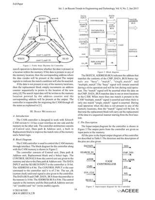 Full Paper
Int. J. on Recent Trends in Engineering and Technology, Vol. 8, No. 2, Jan 2013

Figure 1: Finite State Machine for Controller

search operation to determine whether the data is present in
a location within the memory. If the data is present in any of
the memory location, then the corresponding address where
the data resides will be present at the output.The output
signals to indicate the match condition will also be asserted.
If the data is not present in any of the memory locations,
then the replacement block simply increments an address
counter sequentially to points to the location of the new
entry [4].The search input data will be written to the memory
location pointed by the address counter and the
corresponding address will be present at the output. The
controller is responsible for migrating the CAM through all
the states as explained in [1].

Figure 2: Block diagram

The MATCH_ADDRESS BUS indicates the address that
matches the contents of the CMP_DATA_BUS.Status signals are “busy”, “match”, “single_match” and
“multiple_match”.The “busy” signal will remain asserted
during a write operation and will be low during read operation. The “match” signal will be asserted when the data on
the CMP_DATA_BUS matches data in one or more locations
in the CAM. When more than one match is present in the
CAM “multiple_match” signal is asserted and when there is
only one match “single_match” signal is asserted. During
read operation when the data is not present in any of the
memory locations, then the “match” signal will be low. At
that time the replacement block will carry out the replacement
of the data in a sequential manner starting from the first location.

III. DESIGN METHODOLOGY
A. Introduction
The CAM controller is designed to work with Xilinx®
CAM version 6.1.It has a user interface on one side and the
memory on the other side. The controller architecture consists
of Control unit, Data path & Address unit, a built in
Replacement block to improve the match ratio of the memory
and a Select logic.

C. Pin Description
The Input/output diagram for the controller is shown in
Figure 3.The output ports from the controller are given as
input ports to the memory.
All the pins in the Input/output diagram of the controller
are described in Table I. The direction and the description of
the pins are also given.

B. Block Diagram
The CAM controller is used to control the CAM memory
through interface. The block diagram for the controller along
with the CAM memory is shown in Figure 2.
The controller consists of Control unit, Data path &
Address unit, Replacement block and a Select logic. The
CONTROL SIGNALS from the control unit are given to the
memory and also to the Data path & Address unit. The DATA
INPUT and the SEARCH INPUT to the controller is 16 bit.
The ADDRESS is 8 bit. The CONTROL INPUT is the user
command to the controller and it is of 2 bit. The sys_clk
(system clock) and reset signal is also given to the controller.
The DATA BUS and CMP_DATA_BUS from thecontroller to
the memory is 16 bit. The ADDRESS BUS is 8 bit. The control
signals to the memory and the Data path & Address unit are
“en” (enable) and “we” (write enable) signals.
© 2013 ACEEE
DOI: 01.IJRTET.8.2.28

Figure 3: Input/output diagram for the Controller

16

 