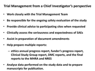 Trial Management from a Chief Investigator’s perspective
• Work closely with the Trial Management Team
• Be responsible for the ongoing safety evaluation of the study
• Provide clinical advice to participating sites when requested
• Clinically assess the seriousness and expectedness of SAEs
• Assist in preparation of document amendments
• Help prepare multiple reports:
– ethics annual progress report, funder’s progress report,
Clinical Study Group report, DMC reports, and the final
reports to the MHRA and NRES
• Analyse data performed on the study data and to prepare
manuscripts for publication.

 