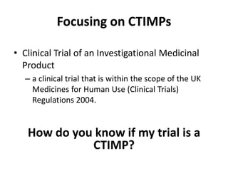 Focusing on CTIMPs
• Clinical Trial of an Investigational Medicinal
Product
– a clinical trial that is within the scope of the UK
Medicines for Human Use (Clinical Trials)
Regulations 2004.

How do you know if my trial is a
CTIMP?

 