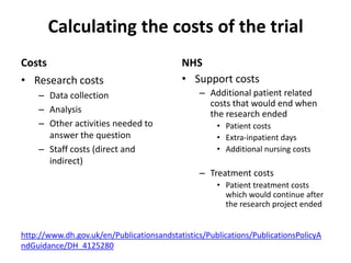 Calculating the costs of the trial
Costs
• Research costs
– Data collection
– Analysis
– Other activities needed to
answer the question
– Staff costs (direct and
indirect)

NHS
• Support costs
– Additional patient related
costs that would end when
the research ended
• Patient costs
• Extra-inpatient days
• Additional nursing costs

– Treatment costs
• Patient treatment costs
which would continue after
the research project ended

http://www.dh.gov.uk/en/Publicationsandstatistics/Publications/PublicationsPolicyA
ndGuidance/DH_4125280

 