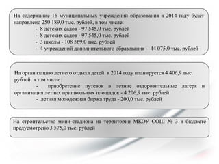 На содержание 16 муниципальных учреждений образования в 2014 году будет
направлено 250 189,0 тыс. рублей, в том числе:
- 8 детских садов - 97 545,0 тыс. рублей
- 8 детских садов - 97 545,0 тыс. рублей
- 3 школы - 108 569,0 тыс. рублей
- 4 учреждений дополнительного образования - 44 075,0 тыс. рублей

На организацию летнего отдыха детей в 2014 году планируется 4 406,9 тыс.
рублей, в том числе:
приобретение путевок в летние оздоровительные лагеря и
организация летних пришкольных площадок - 4 206,9 тыс. рублей
- летняя молодежная биржа труда - 200,0 тыс. рублей

На строительство мини-стадиона на территории МКОУ СОШ № 3 в бюджете
предусмотрено 3 575,0 тыс. рублей

 