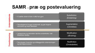 SAMR – præ og postevaluering
• Vi sætter strøm til det vi altid har gjort.
Substitution
(Erstatning)
• Teknologierne bruges funktionelt, og gør tingene
nemmere og mere fleksibelt.
Augmentation
(Udvidelse)
• Læreproces og aktiviteter tænkes anderledes i det
didaktiske design.
Modification
(Ændring)
• Teknologien forandrer grundlæggende undervisningen
og læringsprocesser.
Redifinition
(Omskabelse)
TransformeringUnderstøttende
 