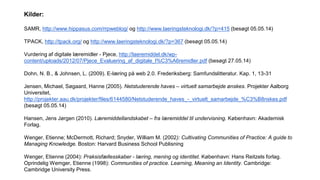 Kilder:
SAMR, http://www.hippasus.com/rrpweblog/ og http://www.laeringsteknologi.dk/?p=415 (besøgt 05.05.14)
TPACK, http://tpack.org/ og http://www.laeringsteknologi.dk/?p=367 (besøgt 05.05.14)
Vurdering af digitale læremidler - Pjece, http://laeremiddel.dk/wp-
content/uploads/2012/07/Pjece_Evaluering_af_digitale_l%C3%A6remidler.pdf (besøgt 27.05.14)
Dohn, N. B., & Johnsen, L. (2009). E-læring på web 2.0. Frederiksberg: Samfundslitteratur. Kap. 1, 13-31
Jensen, Michael, Søgaard, Hanne (2005). Netstuderende haves – virtuelt samarbejde ønskes. Projekter Aalborg
Universitet,
http://projekter.aau.dk/projekter/files/6144580/Netstuderende_haves_-_virtuelt_samarbejde_%C3%B8nskes.pdf
(besøgt 05.05.14)
Hansen, Jens Jørgen (2010). Læremiddellandskabet – fra læremiddel til undervisning. København: Akademisk
Forlag.
Wenger, Etienne; McDermott, Richard; Snyder, William M. (2002): Cultivating Communities of Practice: A guide to
Managing Knowledge. Boston: Harvard Business School Publisning
Wenger, Etienne (2004): Praksisfællesskaber - læring, mening og identitet. København: Hans Reitzels forlag.
Oprindelig Wemger, Etienne (1998): Communities of practice. Learning, Meaning an Identity. Cambridge:
Cambridge University Press.
 