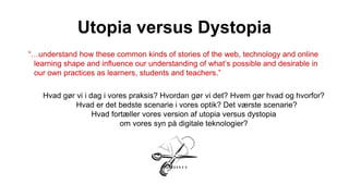 Utopia versus Dystopia
“…understand how these common kinds of stories of the web, technology and online
learning shape and influence our understanding of what’s possible and desirable in
our own practices as learners, students and teachers.”
Hvad gør vi i dag i vores praksis? Hvordan gør vi det? Hvem gør hvad og hvorfor?
Hvad er det bedste scenarie i vores optik? Det værste scenarie?
Hvad fortæller vores version af utopia versus dystopia
om vores syn på digitale teknologier?
 