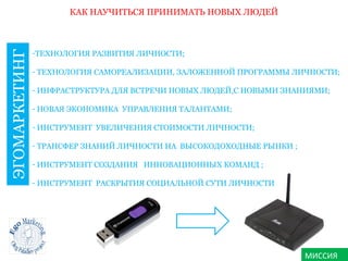 МИССИЯ
КАК НАУЧИТЬСЯ ПРИНИМАТЬ НОВЫХ ЛЮДЕЙ
ЭГОМАРКЕТИНГ
-ТЕХНОЛОГИЯ РАЗВИТИЯ ЛИЧНОСТИ;
- ТЕХНОЛОГИЯ САМОРЕАЛИЗАЦИИ, ЗАЛОЖЕННОЙ ПРОГРАММЫ ЛИЧНОСТИ;
- ИНФРАСТРУКТУРА ДЛЯ ВСТРЕЧИ НОВЫХ ЛЮДЕЙ,С НОВЫМИ ЗНАНИЯМИ;
- НОВАЯ ЭКОНОМИКА УПРАВЛЕНИЯ ТАЛАНТАМИ;
- ИНСТРУМЕНТ УВЕЛИЧЕНИЯ СТОИМОСТИ ЛИЧНОСТИ;
- ТРАНСФЕР ЗНАНИЙ ЛИЧНОСТИ НА ВЫСОКОДОХОДНЫЕ РЫНКИ ;
- ИНСТРУМЕНТ СОЗДАНИЯ ИННОВАЦИОННЫХ КОМАНД ;
- ИНСТРУМЕНТ РАСКРЫТИЯ СОЦИАЛЬНОЙ СУТИ ЛИЧНОСТИ
 