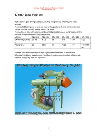 Xinxiang Hengfu Electronic Machinery Co.,Ltd
www.hengfumall.com
- 11 -
8、SZLH series Pellet Mill
High precision gear driving is adopted,resulting in high driving efficiency and stable
working.
The imported bearing and oil seal are used for key positions of drive of the machine so
that the machine has long service life and low noise.
The machine is fitted with deironing and overload protection device and protection on the
machine isfully considered during the operation.
MOEDL SZLH250 SZLH304 SZLH350 SZLH400 SZLH420 SZLH508
CAPACITY(KG/batc
h)
0.5-1.5 1-3.5 3-5 3-10 5-14 6-20
POWER(kw) 22 30/37 55 75/90 110 110/132/1
60
It can be fitted with single-layer,multiple-layer jacket conditioners or double-shaft
differential conditioner so as to meet the different requirements of producing high grade
livestock and poultry feed and aqua feed.
 