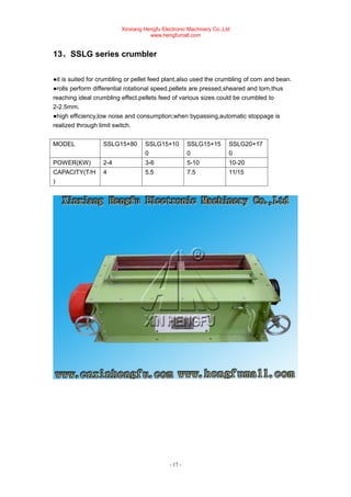 Xinxiang Hengfu Electronic Machinery Co.,Ltd
www.hengfumall.com
- 17 -
13、SSLG series crumbler
●it is suited for crumbling or pellet feed plant,also used the crumbling of corn and bean.
●rolls perform differential rotational speed.pellets are pressed,sheared and torn,thus
reaching ideal crumbling effect.pellets feed of various sizes could be crumbled to
2-2.5mm.
●high efficiency,low noise and consumption;when bypassing,automatic stoppage is
realized through limit switch.
MODEL SSLG15×80 SSLG15×10
0
SSLG15×15
0
SSLG20×17
0
POWER(KW) 2-4 3-6 5-10 10-20
CAPACITY(T/H
)
4 5.5 7.5 11/15
 