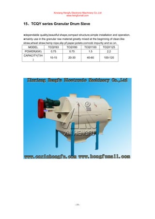 Xinxiang Hengfu Electronic Machinery Co.,Ltd
www.hengfumall.com
- 19 -
15、TCQY series Granular Drum Sieve
●dependable quality,beautiful shape,compact structure,simple installation and operation.
●mainly use in the granular raw material greatly mixed at the beginning of clean,like
straw,wheat straw,hemp rope,slip pf paper,potato,corncob impurity and so on.
MODEL TCQY63 TCQY80 TCQY100 TCQY125
POWER(KW) 0.75 0.75 1.5 2.2
CAPACITY(T/H
)
10-15 20-30 40-60 100-120
 