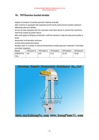 Xinxiang Hengfu Electronic Machinery Co.,Ltd
www.hengfumall.com
- 20 -
16、TDTGseries bucket elvator
●apply to transport of powder,granular material vertically
●the machine is equipped with explosion-proof mouth,could prevent powder explosion
effectively,safe and reliable.
●it can be also equipped with the automatic draw back device to prevent the machine’s
damming caused by power failure.
●the seat apply to flanging combination craft the intensity is high,the leak-proof quality is
good.
●automatic anti-deviation structure
●could equip speed test device
●widely used in a variety of vertical transportation powder,granular materials in food,feed
and other industries.
Model TDTG20/10 TDTG26/13 TDTG26/21 TDTG36/30 TDTG40/33
CAPACITY(
T/H)
4-6 6-8 9-12 13-16 19-30
 