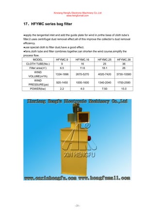 Xinxiang Hengfu Electronic Machinery Co.,Ltd
www.hengfumall.com
- 21 -
17、HFYMC series bag filter
●apply the tangential inlet and add the guide plate for wind in,onthe base of cloth tube’s
filter,it uses centrifugal dust removal effect,all of this improve the collector’s dust removal
efficiency.
●use special cloth to filter dust,have a good effect.
●fans,cloth tube and filter combines together,can shorten the wind course,simplify the
process flow.
MODEL HFYMC.9 HFYMC.16 HFYMC.25 HFYMC.36
CLOTH TUBE(No.) 9 16 25 36
Filter area(㎡) 6.5 11.6 18.1 26
WIND
VOLUME(m³/h)
1334-1896 2670-5270 4020-7420 5730-10580
WIND
PRESSURE(pa)
920-1450 1000-1600 1340-2040 1700-2580
POWER(kw) 2.2 4.0 7.50 15.0
 