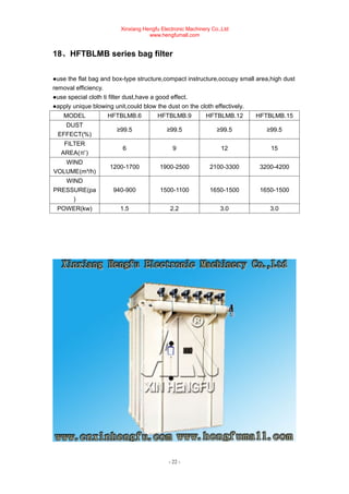 Xinxiang Hengfu Electronic Machinery Co.,Ltd
www.hengfumall.com
- 22 -
18、HFTBLMB series bag filter
●use the flat bag and box-type structure,compact instructure,occupy small area,high dust
removal efficiency.
●use special cloth ti filter dust,have a good effect.
●apply unique blowing unit,could blow the dust on the cloth effectively.
MODEL HFTBLMB.6 HFTBLMB.9 HFTBLMB.12 HFTBLMB.15
DUST
EFFECT(%)
≥99.5 ≥99.5 ≥99.5 ≥99.5
FILTER
AREA(㎡)
6 9 12 15
WIND
VOLUME(m³/h)
1200-1700 1900-2500 2100-3300 3200-4200
WIND
PRESSURE(pa
)
940-900 1500-1100 1650-1500 1650-1500
POWER(kw) 1.5 2.2 3.0 3.0
 