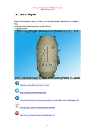 Xinxiang Hengfu Electronic Machinery Co.,Ltd
www.hengfumall.com
- 23 -
19、Tubular Magnet
●separate the mental impurity utilizing high-intensity magnetic field formed by magnetic
body.
●diameter of the external cylinder:φ250-φ540mm.
●capacity:5-55t/h
https://www.facebook.com/cnxinhengfu
https://twitter.com/cnfeedmachinery
https://www.linkedin.com/company/xinxiang-hengfu-electronic-machinery-co-ltd
http://google.com/+Cnxinhengfufeedmachinery
https://www.youtube.com/user/cnfeedmachinery
 