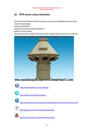 Xinxiang Hengfu Electronic Machinery Co.,Ltd
www.hengfumall.com
- 24 -
20、TFPX series rotary distributor
●mechanical self-locking institutions,position accuracy and reliability,clean dust inside
machine automatically.
●capacity:35t/h(50t/h)
●outlet port diameter:φ200mm(φ250mm)
●power:0.37kw(0.55kw)
●product type:four,six,eight,ten,twelve,fourteen,sixteen,eighteen,twenty-four outlet port.
https://www.facebook.com/cnxinhengfu
https://twitter.com/cnfeedmachinery
https://www.linkedin.com/company/xinxiang-hengfu-electronic-machinery-co-ltd
http://google.com/+Cnxinhengfufeedmachinery
https://www.youtube.com/user/cnfeedmachinery
 