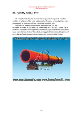 Xinxiang Hengfu Electronic Machinery Co.,Ltd
www.hengfumall.com
- 26 -
22、Humidity material dryer
HF series humidity material dryer developed by our company create beneficial
condition for utilization of the waste residue,chicken faeces in our country,it have many
features,such as advanced technical indicators,practical,low cost.
At present,HF series humidity material dryer has 6 type,they are
HF-1000A,HF-1400A,HF1400B,HF-18000B,HF1800B,HF-2000A,HF-200B.this kind of
machine is suitable for wineries,phamaceutical factory,sugar,starch factory,vinegar and
sauce plant,chemical plants,fertilizer plants,farm,pig plant,feed mill,slaughter plant such
as the drying of organic waste water processing and environmental protection.
 
