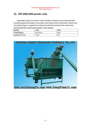 Xinxiang Hengfu Electronic Machinery Co.,Ltd
www.hengfumall.com
- 27 -
23、9HT-2000,4000 powder units
Applicable to large and medium-sized cultivation companies and small-scale feed
processing plants,less powder consumption.save power,mixed uniformly.the machine use
the twisted dragon to upgrade the materials,smash fast,horizontal mixer mixed more
evenly,could work continuously operation, high capacity.
MODEL 2000 4000
POWER(KW) 23.7-27.4 42.9
CAPACITY(T/H) 1.5-2 3-4
 