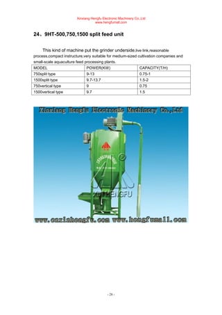Xinxiang Hengfu Electronic Machinery Co.,Ltd
www.hengfumall.com
- 28 -
24、9HT-500,750,1500 split feed unit
This kind of machine put the grinder underside,live link,reasonable
process,compact instructure,very suitable for medium-sized cultivation companies and
small-scale aquaculture feed processing plants.
MODEL POWER(KW) CAPACITY(T/H)
750split type 9-13 0.75-1
1500split type 9.7-13.7 1.5-2
750vertical type 9 0.75
1500vertical type 9.7 1.5
 