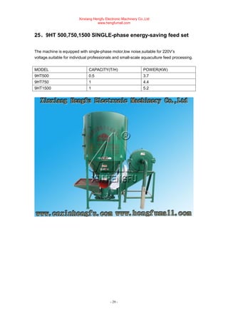 Xinxiang Hengfu Electronic Machinery Co.,Ltd
www.hengfumall.com
- 29 -
25、9HT 500,750,1500 SINGLE-phase energy-saving feed set
The machine is equipped with single-phase motor,low noise,suitable for 220V’s
voltage.suitable for individual professionals and small-scale aquaculture feed processing.
MODEL CAPACITY(T/H) POWER(KW)
9HT500 0.5 3.7
9HT750 1 4.4
9HT1500 1 5.2
 
