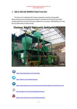 Xinxiang Hengfu Electronic Machinery Co.,Ltd
www.hengfumall.com
- 3 -
1、SZLH 250-420 SERIES Pellet Feed Set
The feed unit is integrated with mgnetic separation,smashing,mixing,pellet,
lifting,cooling,screener,packaging,dust collector and electronical control.it has stable
property,steel frame structure and easy installment.it can prduce 1000-5000tons of mash
fee and pellet feed per shift annually.
https://www.facebook.com/cnxinhengfu
https://twitter.com/cnfeedmachinery
https://www.linkedin.com/company/xinxiang-hengfu-electronic-machinery-co-ltd
http://google.com/+Cnxinhengfufeedmachinery
https://www.youtube.com/user/cnfeedmachinery
 
