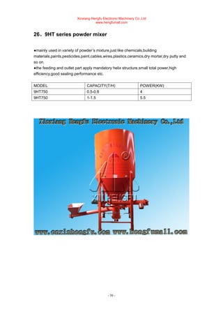 Xinxiang Hengfu Electronic Machinery Co.,Ltd
www.hengfumall.com
- 30 -
26、9HT series powder mixer
●mainly used in variety of powder’s mixture,just like chemicals,building
materials,paints,pesticides,paint,cables,wires,plastics,ceramics,dry mortar,dry putty and
so on.
●the feeding and outlet part apply mandatory helix structure,small total power,high
efficiency,good sealing performance etc.
MODEL CAPACITY(T/H) POWER(KW)
9HT750 0.5-0.8 4
9HT750 1-1.5 5.5
 