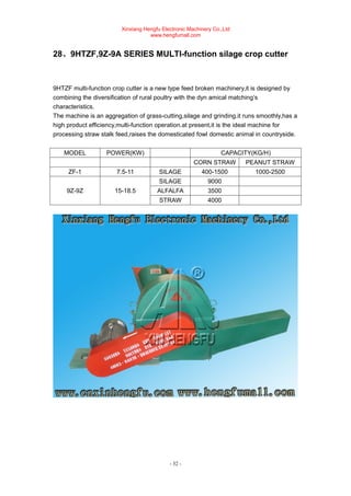 Xinxiang Hengfu Electronic Machinery Co.,Ltd
www.hengfumall.com
- 32 -
28、9HTZF,9Z-9A SERIES MULTI-function silage crop cutter
9HTZF multi-function crop cutter is a new type feed broken machinery,it is designed by
combining the diversification of rural poultry with the dyn amical matching’s
characteristics.
The machine is an aggregation of grass-cutting,silage and grinding.it runs smoothly,has a
high product efficiency,multi-function operation.at present,it is the ideal machine for
processing straw stalk feed,raises the domesticated fowl domestic animal in countryside.
MODEL POWER(KW) CAPACITY(KG/H)
CORN STRAW PEANUT STRAW
ZF-1 7.5-11 SILAGE 400-1500 1000-2500
9Z-9Z 15-18.5
SILAGE 9000
ALFALFA 3500
STRAW 4000
 
