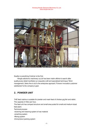 Xinxiang Hengfu Electronic Machinery Co.,Ltd
www.hengfumall.com
- 4 -
Quality is everything Crstimer is the first.
Hengfu electronic machinery co,Ltd has been makin efforts to search after
quality,every detail manifests our exquisite craft and specialized technique,”Strict
management, Seiko fine to do”is the enterprise approach,”Forever innovation,customer
satisfaction”is the company’s goal.
2、POWDER UNIT
THE feed mahine is suitable for powder and mash feed of chicken,pig,fish and rabbit.
The capacity:3-10ton per hour.
The feed unit has compact structure and small area,suited for small and medium-sized
feed plant.
Technical process:
-receiving and cleaning system of raw material
-smaching system
-Mixing system
-End-product packing system
 