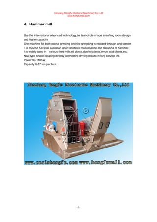 Xinxiang Hengfu Electronic Machinery Co.,Ltd
www.hengfumall.com
- 7 -
4、Hammer mill
Use the international advanced technology,the tear-circle shape smashing room design
and higher capacity
One machine for both coarse grinding and fine gringding is realized through and screen.
The moving full-wide operation door facilitates maintenance and replacing of hammer.
It is widely used in various feed mills,oil plants,alcohol plants,lemon acid plants,etc.
New-type shape coupling directly-connecting driving results in long service life.
Power:90-110KW
Capacity:8-17 ton per hour.
 