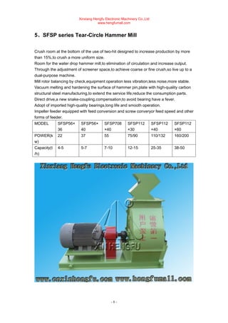 Xinxiang Hengfu Electronic Machinery Co.,Ltd
www.hengfumall.com
- 8 -
5、SFSP series Tear-Circle Hammer Mill
Crush room at the bottom of the use of two-hit designed to increase production by more
than 15%,to crush a more uniform size.
Room for the water drop hammer mill,to elimination of circulation and increase output.
Through the adjustment of screener space,to achieve coarse or fine crush,so live up to a
dual-purpose machine.
Mill rotor balancing by check,equipment operation less vibration,less noise,more stable.
Vacuum melting and hardening the surface of hammer pin,plate with high-quality carbon
structural steel manufacturing,to extend the service life,reduce the consumption parts.
Direct drive,a new snake-coupling,compensation,to avoid bearing have a fever.
Adopt of imported high-quality bearings,long life and smooth operation.
Impeller feeder equipped with feed conversion and screw converyor feed speed and other
forms of feeder.
MODEL SFSP56×
36
SFSP56×
40
SFSP708
×40
SFSP112
×30
SFSP112
×40
SFSP112
×60
POWER(k
w)
22 37 55 75/90 110/132 160/200
Capacity(t
/h)
4-5 5-7 7-10 12-15 25-35 38-50
 