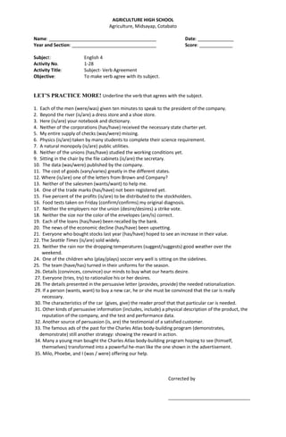 AGRICULTURE HIGH SCHOOL
Agriculture, Midsayap, Cotabato
Name: __________________________________________ Date: ______________
Year and Section: _________________________________ Score: _____________
Subject: English 4
Activity No. 1-28
Activity Title: Subject- Verb Agreement
Objective: To make verb agree with its subject.
LET’S PRACTICE MORE! Underline the verb that agrees with the subject.
1. Each of the men (were/was) given ten minutes to speak to the president of the company.
2. Beyond the river (is/are) a dress store and a shoe store.
3. Here (is/are) your notebook and dictionary.
4. Neither of the corporations (has/have) received the necessary state charter yet.
5. My entire supply of checks (was/were) missing.
6. Physics (is/are) taken by many students to complete their science requirement.
7. A natural monopoly (is/are) public utilities.
8. Neither of the unions (has/have) studied the working conditions yet.
9. Sitting in the chair by the file cabinets (is/are) the secretary.
10. The data (was/were) published by the company.
11. The cost of goods (vary/varies) greatly in the different states.
12. Where (is/are) one of the letters from Brown and Company?
13. Neither of the salesmen (wants/want) to help me.
14. One of the trade marks (has/have) not been registered yet.
15. Five percent of the profits (is/are) to be distributed to the stockholders.
16. Food tests taken on Friday (confirm/confirms) my original diagnosis.
17. Neither the employers nor the union (desire/desires) a strike vote.
18. Neither the size nor the color of the envelopes (are/is) correct.
19. Each of the loans (has/have) been recalled by the bank.
20. The news of the economic decline (has/have) been upsetting.
21. Everyone who bought stocks last year (has/have) hoped to see an increase in their value.
22. The Seattle Times (is/are) sold widely.
23. Neither the rain nor the dropping temperatures (suggest/suggests) good weather over the
weekend.
24. One of the children who (play/plays) soccer very well is sitting on the sidelines.
25. The team (have/has) turned in their uniforms for the season.
26. Details (convinces, convince) our minds to buy what our hearts desire.
27. Everyone (tries, try) to rationalize his or her desires.
28. The details presented in the persuasive letter (provides, provide) the needed rationalization.
29. If a person (wants, want) to buy a new car, he or she must be convinced that the car is really
necessary.
30. The characteristics of the car (gives, give) the reader proof that that particular car is needed.
31. Other kinds of persuasive information (includes, include) a physical description of the product, the
reputation of the company, and the test and performance data.
32. Another source of persuasion (is, are) the testimonial of a satisfied customer.
33. The famous ads of the past for the Charles Atlas body-building program (demonstrates,
demonstrate) still another strategy: showing the reward in action.
34. Many a young man bought the Charles Atlas body-building program hoping to see (himself,
themselves) transformed into a powerful he-man like the one shown in the advertisement.
35. Milo, Phoebe, and I (was / were) offering our help.
Corrected by
________________________________
 