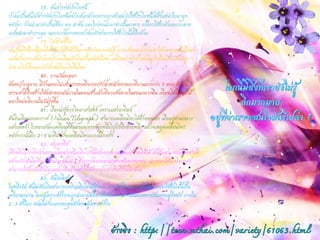 78. ต้นสารพัดประโยชน์ 
ปาล์มเป็นต้นไม้สารพัดประโยชน์คล้ายต้นกล้วยเพราะทุกส่วนนาไปใช้ประโยชน์ได้ตั้งแต่นาใบมามุง หลังคา ก้านนามาทาเป็นเชือก ผล ลาต้น และใบอ่อนนามาทาเป็นอาหาร เปลือกใช้ทาผ้าและกระดาษ เมล็ดนามาทากระดุม นอกจากนี้ยางของปาล์มยังสามารถใช้ทาไวน์ได้อีกด้วย 
79. ไฟช่วยชีวิต 
สนเป็นพืชอีกชนิดหนึ่งที่ต้องใช้ไฟป่าในการแพร่ขยายพันธุ์ ความร้อนของไฟจะทาให้ผลของสนปริแตก เมล็ดก็จะกระเด็นไปตกบริเวณอื่นแล้วเกิดเป็นสนต้นใหม่ แต่ถึงอย่างไรป่าสนที่ถูกไฟไหม้ก็จะต้องถูก ทาลายไปเพื่อแลกกับป่าสนที่จะเกิดขึ้นใหม่ 
80. บานวันละดอก 
ต้นหญ้าบลูอาย มีก้านดอกไม่แข็งแรงพอที่จะรองรับน้าหนักของดอกที่บานมากกว่า 1 ดอก ดังนั้น ธรรมชาติจึงสร้างให้ดอกของมันบานในตอนเช้าแล้วเหี่ยวแห้งตายในตอนกลางคืน เพื่อจะได้มีดอกไม้ ดอกใหม่ผลิบานในวันรุ่งขึ้น 
81. เรื่องน่ารู้ทางวิทยาศาสตร์ เพราะแสงอาทิตย์ 
ต้นอินเดียนเทเลกราฟ (Indian Telegraph) สามารถเคลื่อนไหวได้ด้วยตนเอง เมื่ออยู่ท่ามกลาง แสงแดดจ้า ใบของมันจะเคลื่อนที่ขึ้นลงและจากข้างหนึ่งไปยังอีกข้างหนึ่ง แล้วจะหยุดเคลื่อนไหว หลังจากนั้นอีก 2-3 นาทีมันก็จะเคลื่อนไหวแบบนี้อีกครั้ง 
82. สมองพืช 
เชื่อหรือไม่ว่าพืชสามารถผลิตสารชนิดเดียวกับที่สมองของคนและสัตว์ผลิตได้ ต้นฝิ่นสามารถผลิตสารที่ คล้ายกับเอนโดฟีน (Endorphin) ซึ่งถูกปล่อยออกมาจากสมองของคน นอกจากนี้ต้นโจโจบายัง สามารถให้น้ามันซึ่งมีคุณสมบัติคล้ายสารที่ได้จากปลาวาฬเสปิร์มอีกด้วย 
83. ต้นไผ่พิศวง 
ในหนึ่งวัน ต้นไผ่ฮัมเบิลสามารถเจริญเติบโตได้สูงกว่า 40 เซนติเมตร คนจีนโบราณจะใช้ต้นไผ่นี้เป็น เครื่องทรมาน โดยผู้เคราะห์ร้ายจะถูกนามามัดติดไว้ที่ต้นไผ่โดยมีหน่ออ่อนของมันแทงอยู่ที่หลัง ภายใน 2-3 ชั่วโมง หน่อไผ่ก็จะแทงทะลุหลังของผู้เคราะห์ร้าย 