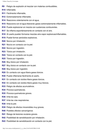 Folleto: Frases R y S revisadas 
R9 Peligro de explosión al mezclar con materias combustibles. 
R10 Inflamable. 
R11 Fácilmente inflamable. 
R12 Extremadamente inflamable. 
R14 Reacciona violentamente con el agua. 
R15 Reacciona con el agua liberando gases extremadamente inflamables. 
R16 Puede explosionar en mezcla con sustancias comburentes. 
R17 Se inflama espontáneamente en contacto con el aire. 
R18 Al usarlo pueden formarse mezclas aire-vapor explosivas/inflamables. 
R19 Puede formar peróxidos explosivos. 
R20 Nocivo por inhalación. 
R21 Nocivo en contacto con la piel. 
R22 Nocivo por ingestión. 
R23 Tóxico por inhalación. 
R24 Tóxico en contacto con la piel. 
R25 Tóxico por ingestión. 
R26 Muy tóxico por inhalación. 
R27 Muy tóxico en contacto con la piel. 
R28 Muy tóxico por ingestión. 
R29 En contacto con agua libera gases tóxicos. 
R30 Puede inflamarse fácilmente al usarlo. 
R31 En contacto con ácidos libera gases tóxicos. 
R32 En contacto con ácidos libera gases muy tóxicos. 
R33 Peligro de efectos acumulativos. 
R34 Provoca quemaduras. 
R35 Provoca quemaduras graves. 
R36 Irrita los ojos. 
R37 Irrita las vías respiratorias. 
R38 Irrita la piel. 
R39 Peligro de efectos irreversibles muy graves. 
R40 Posibles efectos cancerígenos 
R41 Riesgo de lesiones oculares graves. 
R42 Posibilidad de sensibilización por inhalación. 
R43 Posibilidad de sensibilización en contacto con la piel. 
http://www.mtas.es/insht/practice/f_r_y_s.htm (2 de 9)16/02/2006 8:16:08 
 