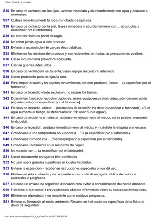 Folleto: Frases R y S revisadas 
S26 En caso de contacto con los ojos, lávense inmediata y abundantemente con agua y acúdase a 
un médico. 
S27 Quítese inmediatamente la ropa manchada o salpicada. 
S28 En caso de contacto con la piel, lávese inmediata y abundantemente con ... (productos a 
especificar por el fabricante). 
S29 No tirar los residuos por el desagüe. 
S30 No echar jamás agua a este producto. 
S33 Evítese la acumulación de cargas electrostáticas. 
S35 Elimínense los residuos del producto y sus recipientes con todas las precauciones posibles. 
S36 Úsese indumentaria protectora adecuada. 
S37 Úsense guantes adecuados. 
S38 En caso de ventilación insuficiente, úsese equipo respiratorio adecuado. 
S39 Úsese protección para los ojos/la cara. 
S40 Para limpiar el suelo y los objetos contaminados por este producto, úsese ... (a especificar por el 
fabricante). 
S41 En caso de incendio y/o de explosión, no respire los humos. 
S42 Durante las fumigaciones/pulverizaciones, úsese equipo respiratorio adecuado [denominación 
(es) adecuada(s) a especificar por el fabricante]. 
S43 En caso de incendio, utilizar ... (los medios de extinción los debe especificar el fabricante). (Si el 
agua aumenta el riesgo, se deberá añadir: "No usar nunca agua"). 
S45 En caso de accidente o malestar, acúdase inmediatamente al médico (si es posible, muéstrele 
la etiqueta). 
S46 En caso de ingestión, acúdase inmediatamente al médico y muéstrele la etiqueta o el envase. 
S47 Consérvese a una temperatura no superior a ... °C (a especificar por el fabricante). 
S48 Consérvese húmedo con ... (medio apropiado a especificar por el fabricante). 
S49 Consérvese únicamente en el recipiente de origen. 
S50 No mezclar con ... (a especificar por el fabricante). 
S51 Úsese únicamente en lugares bien ventilados. 
S52 No usar sobre grandes superficies en locales habitados. 
S53 Evítese la exposición - recábense instrucciones especiales antes del uso. 
S56 Elimínense esta sustancia y su recipiente en un punto de recogida pública de residuos 
especiales o peligrosos. 
S57 Utilícese un envase de seguridad adecuado para evitar la contaminación del medio ambiente. 
S59 Remitirse al fabricante o proveedor para obtener información sobre su recuperación/reciclado. 
S60 Elimínense el producto y su recipiente como residuos peligrosos. 
S61 Evítese su liberación al medio ambiente. Recábense instrucciones específicas de la ficha de 
datos de seguridad. 
http://www.mtas.es/insht/practice/f_r_y_s.htm (7 de 9)16/02/2006 8:16:08 
 