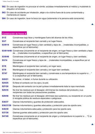 Folleto: Frases R y S revisadas 
S62 En caso de ingestión no provocar el vómito: acúdase inmediatamente al médico y muéstrele la 
etiqueta o el envase. 
S63 En caso de accidente por inhalación, alejar a la víctima fuera de la zona contaminada y 
mantenerla en reposo 
S64 En caso de ingestión, lavar la boca con agua (solamente si la persona está consciente) 
Combinación de frases S 
S1/2 Consérvese bajo llave y manténgase fuera del alcance de los niños. 
S3/7 Consérvese el recipiente bien cerrado y en lugar fresco. 
S3/9/14 Consérvese en lugar fresco y bien ventilado y lejos de ... (materiales incompatibles, a 
especificar por el fabricante). 
S3/9/14/49 Consérvese únicamente en el recipiente de origen, en lugar fresco y bien ventilado y lejos 
de ... (materiales incompatibles, a especificar por el fabricante). 
S3/9/49 Consérvese únicamente en el recipiente de origen, en lugar fresco y bien ventilado. 
S3/14 Consérvese en lugar fresco y lejos de ... (materiales incompatibles, a especificar por el 
fabricante). 
S7/8 Manténgase el recipiente bien cerrado y en lugar seco. 
S7/9 Manténgase el recipiente bien cerrado y en lugar bien ventilado. 
S7/47 Manténgase el recipiente bien cerrado y consérvese a una temperatura no superior a ... ° 
C (a especificar por el fabricante). 
S20/21 No comer, ni beber, ni fumar durante su utilización. 
S24/25 Evítese el contacto con los ojos y la piel. 
S27/28 Después del contacto con la piel quítese inmediatamente toda la ropa manchada. 
S29/35 No tirar los residuos por el desagüe; elimínense los residuos del producto y sus 
recipientes con todas las precauciones posibles. 
S29/56 No tirar los residuos por el desagüe; elimínese esa sustancia y su recipiente en un punto 
d recogida pública de residuos especiales o peligrosos. 
S36/37 Úsense indumentaria y guantes de protección adecuados. 
S36/37/39 Úsense indumentaria y guantes adecuados y protección para los ojos/la cara. 
S36/39 Úsense indumentaria adecuada y protección para los ojos/la cara. 
S37/39 Úsense guantes adecuados y protección para los ojos/la cara. 
S47/49 Consérvese únicamente en el recipiente de origen y a temperatura no superior a ... °C (a 
especificar por el fabricante). 
http://www.mtas.es/insht/practice/f_r_y_s.htm (8 de 9)16/02/2006 8:16:08 
 