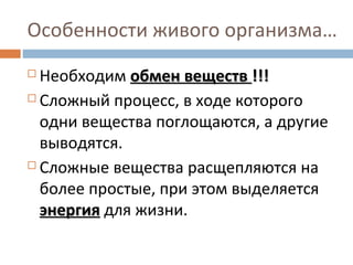Особенности живого организма… 
 Необходим ооббммеенн ввеещщеессттвв !!!!!! 
 Сложный процесс, в ходе которого 
одни вещества поглощаются, а другие 
выводятся. 
 Сложные вещества расщепляются на 
более простые, при этом выделяется 
ээннееррггиияя для жизни. 
 
