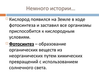 Немного истории… 
 Кислород появился на Земле в ходе 
фотосинтеза и заставил все организмы 
приспособится к кислородным 
условиям. 
ФФооттооссииннттеезз – образование 
органических веществ из 
неорганических путем химических 
превращений с использованием 
солнечного света. 
 