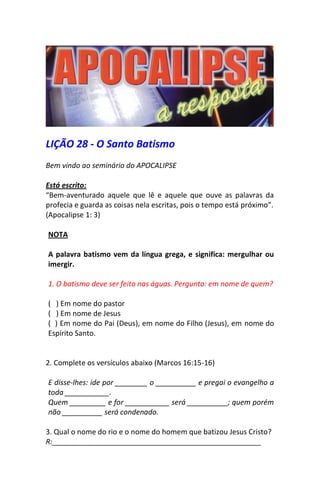 LIÇÃO 28 - O Santo Batismo 
Bem vindo ao seminário do APOCALIPSE 
Está escrito: 
“Bem-aventurado aquele que lê e aquele que ouve as palavras da profecia e guarda as coisas nela escritas, pois o tempo está próximo”. 
(Apocalipse 1: 3) 
NOTA 
A palavra batismo vem da língua grega, e significa: mergulhar ou imergir. 
1. O batismo deve ser feito nas águas. Pergunto: em nome de quem? 
( ) Em nome do pastor 
( ) Em nome de Jesus 
( ) Em nome do Pai (Deus), em nome do Filho (Jesus), em nome do Espírito Santo. 
2. Complete os versículos abaixo (Marcos 16:15-16) 
E disse-lhes: ide por ________ o __________ e pregai o evangelho a toda ___________. 
Quem _________ e for ___________ será __________; quem porém não __________ será condenado. 
3. Qual o nome do rio e o nome do homem que batizou Jesus Cristo? 
R:____________________________________________________  