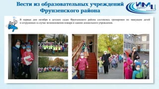 6 
В первые дни октября в детских садах Фрунзенского района состоялись тренировки по эвакуации детей 
и сотрудниках в случае возникновения пожара в здании дошкольного учреждения. 
 