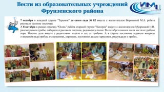 1 
7 октября в младшей группе "Теремок" детского сада № 82 вместе с воспитателем Ворониной М.А. ребята 
рисовали осенние листочки. 
А 8 октября в рамках проекта "Осень" ребята старшей группе "Катерок" вместе с воспитателем Мудрицкой Н.Н. 
рассматривали грибы, собирали и рисовали листики, радовались осени. В сентябре в наших лесах настала грибная 
пора. Многие дети вместе с родителями ходили в лес за грибами. А в группе постоянно задавали вопросы 
о внешнем виде грибов, их названиях, строении, постоянно делали зарисовки, рассуждали о грибах. 
 