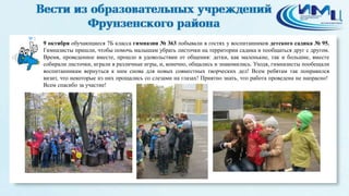 3 
9 октября обучающиеся 7Б класса гимназии № 363 побывали в гостях у воспитанников детского садика № 95. 
Гимназисты пришли, чтобы помочь малышам убрать листочки на территории садика и пообщаться друг с другом. 
Время, проведенное вместе, прошло в удовольствии от общения: детки, как маленькие, так и большие, вместе 
собирали листочки, играли в различные игры, и, конечно, общались и знакомились. Уходя, гимназисты пообещали 
воспитанникам вернуться к ним снова для новых совместных творческих дел! Всем ребятам так понравился 
визит, что некоторые из них прощались со слезами на глазах! Приятно знать, что работа проведена не напрасно! 
Всем спасибо за участие! 
 