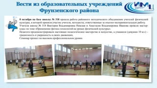 20 
8 октября на базе школы № 318 прошла работа районного методического объединения учителей физической 
культуры, в которой приняли участие учителя, методисты, ответственные за опытно-экспериментальную работу. 
Учителя школы № 318 Виктория Владимировна Невская и Анастасия Владимировна Иванова провели мастер- 
класс по теме «Применение фитнес-технологий на уроках физической культуры». 
Педагоги продемонстрировали настоящее педагогическое мастерство и искусство, а учащиеся (девушки 10 кл.) – 
грациозность и уверенность в своих движениях. 
Семинар прошел на высоком профессиональном уровне. 
 