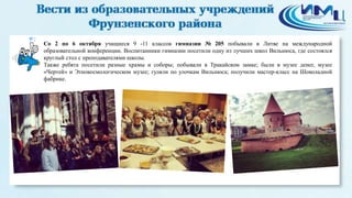 2 
Со 2 по 6 октября учащиеся 9 -11 классов гимназии № 205 побывали в Литве на международной 
образовательной конференции. Воспитанники гимназии посетили одну из лучших школ Вильнюса, где состоялся 
круглый стол с преподавателями школы. 
Также ребята посетили разные храмы и соборы; побывали в Тракайском замке; были в музее денег, музее 
«Чертей» и Этнокосмологическом музее; гуляли по улочкам Вильнюса; получили мастер-класс на Шоколадной 
фабрике. 
 