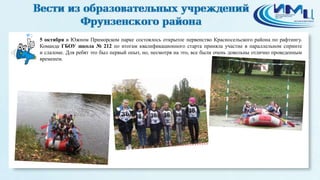 2 
5 октября в Южном Приморском парке состоялось открытое первенство Красносельского района по рафтингу. 
Команда ГБОУ школа № 212 по итогам квалификационного старта приняла участие в параллельном спринте 
и слаломе. Для ребят это был первый опыт, но, несмотря на это, все были очень довольны отлично проведенным 
временем. 
 