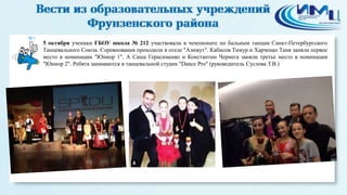 5 
5 октября ученики ГБОУ школа № 212 участвовали в чемпионате по бальным танцам Санкт-Петербургского 
Танцевального Союза. Соревнования проходили в отеле "Азимут". Кабисов Тимур и Харченко Таня заняли первое 
место в номинации "Юниор 1". А Саша Герасименко и Константин Чернега заняли третье место в номинации 
"Юниор 2". Ребята занимаются в танцевальной студии "Dance Pro" (руководитель Суслова Т.В.) 
 