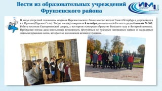 2 
В канун очередной годовщины создания Царскосельского Лицея многие жители Санкт-Петербурга устремляются 
в г. Пушкин (Царское Село). Такую поездку совершили 8 октября учащиеся из 6-В класса средней школы № 305. 
Ребята посетили Екатерининский дворец, с восторгом осмотрели убранство Большого зала и Янтарной комнаты. 
Прекрасная погода дала школьникам возможность прогуляться по чудесным заповедным паркам и насладиться 
дивными красками осени, которая так вдохновляла великого Пушкина. 
 