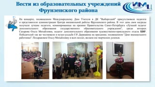 2 
На концерте, посвященном Международному Дню Учителя в ДК "Выборгский" присутствовали педагоги 
и представители администрации Центра внешкольной работы Фрунзенского района. В этот день свои награды 
получали лучшие педагоги, номинированные на премию Правительства Санкт-Петербурга «Лучший педагог 
дополнительного образования государственного образовательного учреждения", среди которых 
Сахарова Ольга Михайловна, педагог дополнительного образования художественно-прикладного отдела ЦВР. 
Победителей так же чествовали в музее-усадьбе Г.Р. Державина на празднике, посвященном "Дню внешкольного 
работника". Поздравляем Ольгу Михайловну и всех коллег, желаем им творческих успехов. 
 