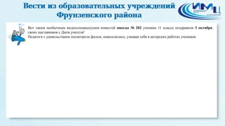 25 
Вот таким необычным видеоспецвыпуском новостей школы № 202 ученики 11 класса поздравили 3 октября 
своих наставников с Днем учителя! 
Педагоги с удовольствием посмотрели фильм, повеселились, узнавая себя в актерских работах учеников. 
 