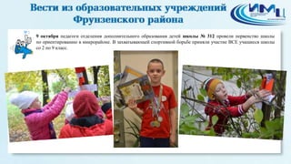 3 
9 октября педагоги отделения дополнительного образования детей школы № 312 провели первенство школы 
по ориентированию в микрорайоне. В захватывающей спортивной борьбе приняли участие ВСЕ учащиеся школы 
со 2 по 9 класс. 
 