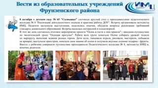 1 
8 октября в детском саду № 65 "Солнышко" состоялся круглый стол с преподавателями педагогического 
колледжа № 8 "Реализация деятельностного подхода в практике работы ДОУ". Встречу организовали методисты 
ИМЦ. Педагоги заслушали выступления, поделились опытом, обсудили вопросы реализации требований 
стандарта дошкольного образования. Встреча оказалась интересной и плодотворной. 
В этот же день состоялось итоговое мероприятие проекта "Осень в гости к нам пришла" - праздник-путешествие 
по экологической тропе "Осенняя прогулка". Ребята всех групп помогали Осени собирать урожай: ходили 
по маршруту, выполняя задания разных героев. Дети пели, танцевали играли, рисовали, мастерили, побывали 
на ярмарке, выступали оркестром, показали свои знания об осени и получили вкусные осенние подарки - фрукты. 
Вместе с ребятами совершили путешествие преподаватели Педагогического колледжа № 8, методисты ИМЦ и, 
конечно, родители. 
 