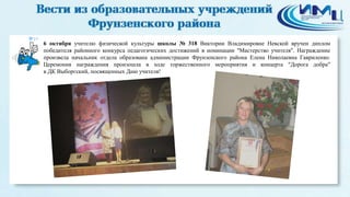 19 
6 октября учителю физической культуры школы № 318 Виктории Владимировне Невской вручен диплом 
победителя районного конкурса педагогических достижений в номинации "Мастерство учителя". Награждение 
произвела начальник отдела образована администрации Фрунзенского района Елена Николаевна Гавриленко. 
Церемония награждения произошла в ходе торжественного мероприятия и концерта "Дорога добра" 
в ДК Выборгский, посвященных Дню учителя! 
 